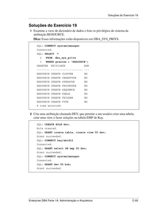 Soluções do Exercício 19
.....................................................................................................................................................


Soluções do Exercício 19
 1 Examine a view de dicionário de dados e liste os privilégios do sistema da
      atribuição RESOURCE.
      Dica: Essas informações estão disponíveis em DBA_SYS_PRIVS.

          SQL> CONNECT system/manager
          Connected.
          SQL> SELECT                 *
               2       FROM        dba_sys_privs
               3       WHERE grantee = 'RESOURCE';
          GRANTEE            PRIVILEGE                                    ADM
          -------- -------------------- ---
          RESOURCE CREATE CLUSTER                                          NO
          RESOURCE CREATE INDEXTYPE                                        NO
          RESOURCE CREATE OPERATOR                                         NO
          RESOURCE CREATE PROCEDURE                                        NO
          RESOURCE CREATE SEQUENCE                                         NO
          RESOURCE CREATE TABLE                                            NO
          RESOURCE CREATE TRIGGER                                          NO
          RESOURCE CREATE TYPE                                             NO
          8 rows selected.


 2 Crie uma atribuição chamada DEV, que permite a um usuário criar uma tabela,
      criar uma view e fazer seleções na tabela EMP de Kay.

          SQL> CREATE ROLE dev;
          Role created.
          SQL> GRANT create table, create view TO dev;
          Grant succeeded.
          SQL> CONNECT kay/abcd12
          Connected.
          SQL> GRANT select ON emp TO dev;
          Grant succeeded.
          SQL> CONNECT system/manager
          Connected.
          SQL> GRANT dev TO bob;
          Grant succeeded.




.....................................................................................................................................................
Enterprise DBA Parte 1A: Administração e Arquitetura                                                                                        C-93
 