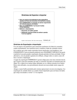 Visão Geral
.....................................................................................................................................................




                       Diretrizes de Exportar e Importar

              • Use um arquivo de parâmetros para especificar
                opções de linha de comandos normalmente usadas.
              • Use CONSISTENT=Y somente se estiver exportando
                um volume pequeno de dados.
              • Não use COMPRESS=Y se houver muitas
                linhas deletadas.
              • Melhore o desempenho:
                 – Alocando um buffer grande
                 – Utilizando caminho direto se estiver usando
                   7.3.3 ou superior



                                                                                                        ®

                      Copyright  Oracle Corporation, 1999. Todos os direitos reservados.




Diretrizes de Exportação e Importação
Use um arquivo de parâmetros para armazenar parâmetros de linha de comandos
usados normalmente. Isso minimiza erros e mantém a linha de comandos menor.
Se as tabelas que estão sendo exportadas forem atualizadas com freqüência, usar
CONSISTENT=Y provavelmente produzirá erros SNAPSHOT TOO OLD. Em geral,
é preferível executar grandes exportações durante períodos de baixa atividade. Como
alternativa, crie um grande segmento de rollback, coloque todos os outros como off-
line e execute a importação.
A opção de exportação COMPRESS=Y gerará código para criar uma extensão inicial,
que é igual à soma dos tamanhos de todas as extensões alocadas no momento para um
objeto. Se o objeto tiver muitas linhas deletadas ou se a última extensão tiver muitos
blocos não utilizados, esse procedimento alocará sem necessidade muito espaço do
objeto.
Aloque o maior buffer permitido pelo sistema operacional e recursos da máquina. Use
exportação de caminho direto se os dados forem importados para um banco de dados
que esteja executando a versão 7.3.3 ou superior.




.....................................................................................................................................................
Enterprise DBA Parte 1A: Administração e Arquitetura                                                                                       15-21
 