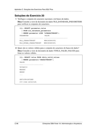 Apêndice C: Soluções dos Exercícios Para SQL*Plus
.....................................................................................................................................................


Soluções do Exercício 20
 1 Verifique o conjunto de caracteres nacionais e do banco de dados.
      Dica: Consulte a view de dicionário de dados NLS_DATABASE_PARAMETERS
      para verificar os conjuntos de caracteres.

           SQL> SELECT parameter,value
               2 FROM nls_database_parameters
               3 WHERE parameter LIKE '%CHARACTERSET';
           PARAMETER                                             VALUE
           ------------------------ ------------------------
           NLS_CHARACTERSET                                      WE8ISO8859P1
           NLS_NCHAR_CHARACTERSET                               WE8ISO8859P1


 2 Quais são os valores válidos para o conjunto de caracteres do banco de dados?
      Dica: Consulte a view de dicionário de dados V$NLS_VALID_VALUES para
      listar os valores válidos.

           SQL> SELECT value FROM v$nls_valid_values
               2 WHERE parameter='CHARACTERSET';
           VALUE
           ------------------------
           US7ASCII
           WE8DEC
           WE8HP
           ...


           ZHT32TRISFIXED
           233 rows selected.




.....................................................................................................................................................
C-96                                                         Enterprise DBA Parte 1A: Administração e Arquitetura
 