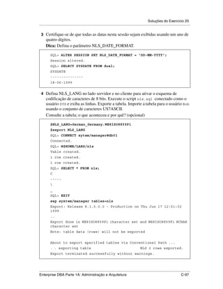 Soluções do Exercício 20
.....................................................................................................................................................

 3 Certifique-se de que todas as datas nesta sessão sejam exibidas usando um ano de
      quatro dígitos.
      Dica: Defina o parâmetro NLS_DATE_FORMAT.

          SQL> ALTER SESSION SET NLS_DATE_FORMAT = 'DD-MM-YYYY';
          Session altered.
          SQL> SELECT SYSDATE FROM dual;
          SYSDATE
          ---------------
          18-06-1999


 4 Defina NLS_LANG no lado servidor e no cliente para ativar o esquema de
      codificação de caracteres de 8 bits. Execute o script nls.sql conectado como o
      usuário SYS e exiba as linhas. Exporte a tabela. Importe a tabela para o usuário Bob
      usando o conjunto de caracteres US7ASCII.
      Consulte a tabela; o que aconteceu e por quê? (opcional)

          $NLS_LANG=German_Germany.WE8ISO8859P1
          $export NLS_LANG
          SQL> CONNECT sytem/manager@db01
          Connected.
          SQL> @$HOME/LABS/nls
          Table created.
          1 row created.
          1 row created.
          SQL> SELECT * FROM nls;
          C
          -----
          
          _
          SQL> EXIT
          exp system/manager tables=nls
          Export: Release 8.1.5.0.0 - Production on Thu Jun 17 12:51:02
          1999
          ..
          Export done in WE8ISO8859P1 character set and WE8ISO8859P1 NCHAR
          character set
          Note: table data (rows) will not be exported


          About to export specified tables via Conventional Path ...
          . . exporting table                                                                      NLS 2 rows exported.
          Export terminated successfully without warnings.



.....................................................................................................................................................
Enterprise DBA Parte 1A: Administração e Arquitetura                                                                                        C-97
 