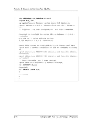 Apêndice C: Soluções dos Exercícios Para SQL*Plus
.....................................................................................................................................................




           $NLS_LANG=American_America.US7ASCII
           $export NLS_LANG
           imp system/manager fromuser=system touser=bob tables=nls
           Import: Release 8.1.5.0.0 - Production on Thu Jun 17 12:24:42
           1999
           (c) Copyright 1998 Oracle Corporation.                                               All rights reserved.


           Connected to: Oracle8i Enterprise Edition Release 8.1.5.0.0 -
           Production
           With the Partitioning and Java options
           PL/SQL Release 8.1.5.0.0 - Production


           Export file created by EXPORT:V08.01.05 via conventional path
           import done in US7ASCII character set and WE8ISO8859P1 character
           set
           import server uses WE8ISO8859P1 character set (possible charset
           conversion)
           export client uses WE8ISO8859P1 character set (possible charset
           conversion)
           . . importing table “NLS” 2 rows imported
           Import terminated successfully without warnings.
           SQL> CONNECT bob/sam
           Connected.
           SQL> SELECT * FROM nls;
           C
           ----------
           U
           ?




.....................................................................................................................................................
C-98                                                         Enterprise DBA Parte 1A: Administração e Arquitetura
 