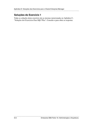Apêndice D: Soluções dos Exercícios para o Oracle Enterprise Manager
.....................................................................................................................................................


Soluções do Exercício 1
Todas as soluções deste exercício são as mesmas mencionadas no Apêndice C,
"Soluções dos Exercícios Para SQL*Plus". Consulte-o para obter as respostas.




.....................................................................................................................................................
D-2                                                          Enterprise DBA Parte 1A: Administração e Arquitetura
 