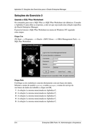 Apêndice D: Soluções dos Exercícios para o Oracle Enterprise Manager
.....................................................................................................................................................


Soluções do Exercício 3
Usando o SQL*Plus Worksheet
Os comandos para usar o SQL*Plus e o SQL*Plus Worksheet são idênticos. Consulte
o Apêndice C para obter as respostas, a não ser que seja usada uma solução específica
do Oracle Enterprise Manager.
É possível iniciar o SQL*Plus Worksheet no menu do Windows NT seguindo
estas etapas:

Etapa Um
(N) Start —> Programs —> Oracle - EMV2 Home —> DBA Management Pack —>
SQL Plus Worksheet




Etapa Dois
Certifique-se de estabelecer conexão diretamente com um banco de dados.
Informe o nome de usuário system, a senha manager, o nome de serviço do
seu banco de dados de trabalho e clique em OK.
 1 A solução é a mesma mencionada no Apêndice C.
 2 A solução é a mesma mencionada no Apêndice C.
 3 A solução é a mesma mencionada no Apêndice C.
 4 A solução é a mesma mencionada no Apêndice C.
 5 A solução é a mesma mencionada no Apêndice C.




.....................................................................................................................................................
D-4                                                          Enterprise DBA Parte 1A: Administração e Arquitetura
 