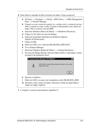 Soluções do Exercício 3
.....................................................................................................................................................

 6 Tente alterar o tamanho do bloco do banco de dados. O que aconteceu?

          a      (N) Start —> Programs —> Oracle - EMV2 Home —> DBA Management
                 Pack —> Instance Manager
          b      Conecte-se com o nome de usuário sys, a senha oracle, o nome de serviço
                 db01 e conecte-se como sysdba. Conecte-se diretamente com o banco de
                 dados. Não se conecte com um OMS.
          c      Selecione Database (Banco de Dados) —> Shutdown (Desativar).
          d      Clique em Yes (Sim) na caixa de diálogo.
          e      Selecione Immediate (Imediata) em Shutdown Options
                 (Opções de Desativação).
          f      Clique em OK.
          g      Edite init<SID>.ora e adicione DB_BLOCK_SIZE=8192.
          h      Use o Instance Manager.
          i      Selecione Database (Bando de Dados) —> Startup (Inicializar).
          j      Na caixa de diálogo Startup, selecione Open (Abrir) e especifique o nome
                 do arquivo de parâmetros local.




          k Desative a instância.
          l Edite init<SID>.ora para criar comentários sobre DB_BLOCK_SIZE.
          m Inicialize e abra o banco de dados. Selecione o botão de opção Open e
            clique em Apply (Aplicar).

 7 A solução é a mesma mencionada no Apêndice C.




.....................................................................................................................................................
Enterprise DBA Parte 1A: Administração e Arquitetura                                                                                          D-5
 