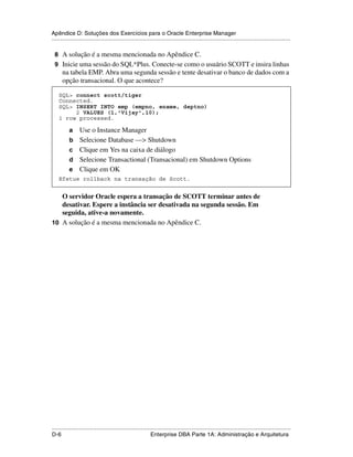 Apêndice D: Soluções dos Exercícios para o Oracle Enterprise Manager
.....................................................................................................................................................

 8 A solução é a mesma mencionada no Apêndice C.
 9 Inicie uma sessão do SQL*Plus. Conecte-se como o usuário SCOTT e insira linhas
      na tabela EMP. Abra uma segunda sessão e tente desativar o banco de dados com a
      opção transacional. O que acontece?

    SQL> connect scott/tiger
    Connected.
    SQL> INSERT INTO emp (empno, ename, deptno)
         2 VALUES (1,'Vijay',10);
    1 row processed.

           a     Use o Instance Manager
           b     Selecione Database —> Shutdown
           c     Clique em Yes na caixa de diálogo
           d     Selecione Transactional (Transacional) em Shutdown Options
           e     Clique em OK
    Efetue rollback na transação de Scott.


   O servidor Oracle espera a transação de SCOTT terminar antes de
   desativar. Espere a instância ser desativada na segunda sessão. Em
   seguida, ative-a novamente.
10 A solução é a mesma mencionada no Apêndice C.




.....................................................................................................................................................
D-6                                                          Enterprise DBA Parte 1A: Administração e Arquitetura
 