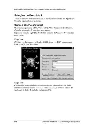 Apêndice D: Soluções dos Exercícios para o Oracle Enterprise Manager
.....................................................................................................................................................


Soluções do Exercício 4
Todas as soluções deste exercício são as mesmas mencionadas no Apêndice C.
Consulte-o para obter as respostas.

Usando o SQL*Plus Worksheet
Os comandos para usar o SQL*Plus e o SQL*Plus Worksheet são idênticos.
Consulte o Apêndice C para obter as respostas.
É possível iniciar o SQL*Plus Worksheet no menu do Windows NT seguindo
estas etapas:

Etapa Um
(N) Start —> Programs —> Oracle - EMV2 Home —> DBA Management
Pack —>SQL Plus Worksheet




Etapa Dois
Certifique-se de estabelecer conexão diretamente com um banco de dados.
Informe o nome de usuário system, a senha manager, o nome de serviço do
seu banco de dados de trabalho e clique em OK.




.....................................................................................................................................................
D-8                                                          Enterprise DBA Parte 1A: Administração e Arquitetura
 