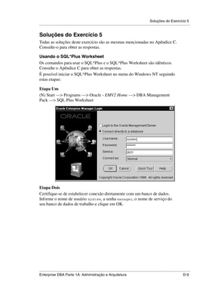 Soluções do Exercício 5
.....................................................................................................................................................


Soluções do Exercício 5
Todas as soluções deste exercício são as mesmas mencionadas no Apêndice C.
Consulte-o para obter as respostas.

Usando o SQL*Plus Worksheet
Os comandos para usar o SQL*Plus e o SQL*Plus Worksheet são idênticos.
Consulte o Apêndice C para obter as respostas.
É possível iniciar o SQL*Plus Worksheet no menu do Windows NT seguindo
estas etapas:

Etapa Um
(N) Start —> Programs —> Oracle - EMV2 Home —> DBA Management
Pack —> SQL Plus Worksheet




Etapa Dois
Certifique-se de estabelecer conexão diretamente com um banco de dados.
Informe o nome de usuário system, a senha manager, o nome de serviço do
seu banco de dados de trabalho e clique em OK.




.....................................................................................................................................................
Enterprise DBA Parte 1A: Administração e Arquitetura                                                                                          D-9
 