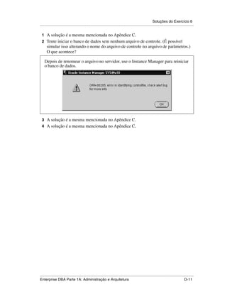 Soluções do Exercício 6
.....................................................................................................................................................

 1 A solução é a mesma mencionada no Apêndice C.
 2 Tente iniciar o banco de dados sem nenhum arquivo de controle. (É possível
      simular isso alterando o nome do arquivo de controle no arquivo de parâmetros.)
      O que acontece?

    Depois de renomear o arquivo no servidor, use o Instance Manager para reiniciar
    o banco de dados.




 3 A solução é a mesma mencionada no Apêndice C.
 4 A solução é a mesma mencionada no Apêndice C.




.....................................................................................................................................................
Enterprise DBA Parte 1A: Administração e Arquitetura                                                                                        D-11
 