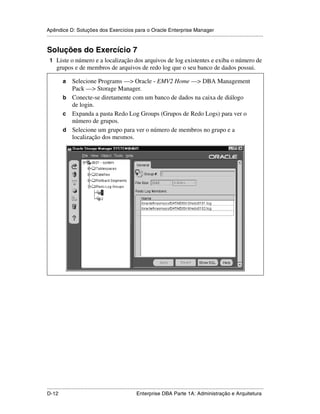 Apêndice D: Soluções dos Exercícios para o Oracle Enterprise Manager
.....................................................................................................................................................


Soluções do Exercício 7
 1 Liste o número e a localização dos arquivos de log existentes e exiba o número de
      grupos e de membros de arquivos de redo log que o seu banco de dados possui.

           a Selecione Programs —> Oracle - EMV2 Home —> DBA Management
             Pack —> Storage Manager.
           b Conecte-se diretamente com um banco de dados na caixa de diálogo
             de login.
           c Expanda a pasta Redo Log Groups (Grupos de Redo Logs) para ver o
             número de grupos.
           d Selecione um grupo para ver o número de membros no grupo e a
             localização dos mesmos.




.....................................................................................................................................................
D-12                                                         Enterprise DBA Parte 1A: Administração e Arquitetura
 