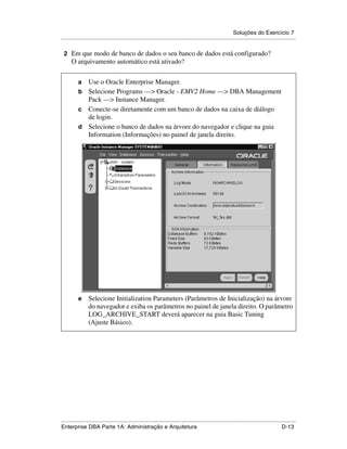 Soluções do Exercício 7
.....................................................................................................................................................

 2 Em que modo de banco de dados o seu banco de dados está configurado?
      O arquivamento automático está ativado?

          a Use o Oracle Enterprise Manager.
          b Selecione Programs —> Oracle - EMV2 Home —> DBA Management
            Pack —> Instance Manager.
          c Conecte-se diretamente com um banco de dados na caixa de diálogo
            de login.
          d Selecione o banco de dados na árvore do navegador e clique na guia
            Information (Informações) no painel de janela direito.




          e      Selecione Initialization Parameters (Parâmetros de Inicialização) na árvore
                 do navegador e exiba os parâmetros no painel de janela direito. O parâmetro
                 LOG_ARCHIVE_START deverá aparecer na guia Basic Tuning
                 (Ajuste Básico).




.....................................................................................................................................................
Enterprise DBA Parte 1A: Administração e Arquitetura                                                                                        D-13
 