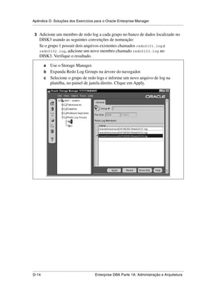 Apêndice D: Soluções dos Exercícios para o Oracle Enterprise Manager
.....................................................................................................................................................

 3 Adicione um membro de redo log a cada grupo no banco de dados localizado no
      DISK3 usando as seguintes convenções de nomeação:
      Se o grupo 1 possuir dois arquivos existentes chamados redo0101.log e
      redo0102.log, adicione um novo membro chamado redo0103.log no
      DISK3. Verifique o resultado.

           a Use o Storage Manager.
           b Expanda Redo Log Groups na árvore do navegador.
           c Selecione o grupo de redo logs e informe um novo arquivo de log na
             planilha, no painel de janela direito. Clique em Apply.




.....................................................................................................................................................
D-14                                                         Enterprise DBA Parte 1A: Administração e Arquitetura
 