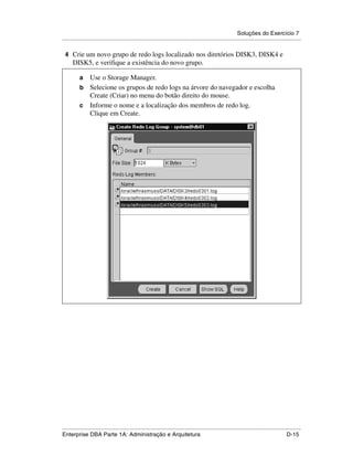 Soluções do Exercício 7
.....................................................................................................................................................

 4 Crie um novo grupo de redo logs localizado nos diretórios DISK3, DISK4 e
      DISK5, e verifique a existência do novo grupo.

          a Use o Storage Manager.
          b Selecione os grupos de redo logs na árvore do navegador e escolha
            Create (Criar) no menu do botão direito do mouse.
          c Informe o nome e a localização dos membros de redo log.
            Clique em Create.




.....................................................................................................................................................
Enterprise DBA Parte 1A: Administração e Arquitetura                                                                                        D-15
 