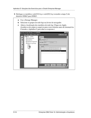 Apêndice D: Soluções dos Exercícios para o Oracle Enterprise Manager
.....................................................................................................................................................

 5 Desloque os membros redo0103.log e redo0203.log (consulte a etapa 3) do
      diretório DISK3 para DISK5.

           a Use o Storage Manager.
           b Selecione os grupos de redo logs na árvore do navegador.
           c Altere a localização dos membros de redo log. Clique em Apply.
             (Lembre-se de copiar os arquivos para o novo destino antes de renomeá-los.
             Consulte o Apêndice C para obter as respostas.)




.....................................................................................................................................................
D-16                                                         Enterprise DBA Parte 1A: Administração e Arquitetura
 