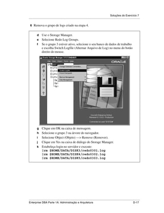 Soluções do Exercício 7
.....................................................................................................................................................

 6 Remova o grupo de logs criado na etapa 4.


          d Use o Storage Manager.
          e Selecione Redo Log Groups.
          f Se o grupo 3 estiver ativo, selecione o seu banco de dados de trabalho
            e escolha Switch Logfile (Alternar Arquivo de Log) no menu do botão
            direito do mouse.




          g Clique em OK na caixa de mensagem.
          h Selecione o grupo 3 na árvore do navegador.
          i Selecione Object (Objeto) —> Remove (Remover).
          j Clique em Yes na caixa de diálogo do Storage Manager.
          k Estabeleça login no servidor e execute:
            $rm $HOME/DATA/DISK3/redo0301.log
            $rm $HOME/DATA/DISK4/redo0302.log
            $rm $HOME/DATA/DISK5/redo0303.log




.....................................................................................................................................................
Enterprise DBA Parte 1A: Administração e Arquitetura                                                                                        D-17
 