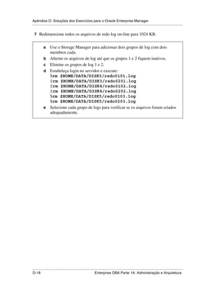 Apêndice D: Soluções dos Exercícios para o Oracle Enterprise Manager
.....................................................................................................................................................

 7 Redimensione todos os arquivos de redo log on-line para 1024 KB.


           a     Use o Storage Manager para adicionar dois grupos de log com dois
                 membros cada.
           b     Alterne os arquivos de log até que os grupos 1 e 2 fiquem inativos.
           c     Elimine os grupos de log 1 e 2.
           d     Estabeleça login no servidor e execute:
                 $rm $HOME/DATA/DISK3/redo0101.log
                 $rm $HOME/DATA/DISK3/redo0201.log
                 $rm $HOME/DATA/DISK4/redo0102.log
                 $rm $HOME/DATA/DISK4/redo0202.log
                 $rm $HOME/DATA/DISK5/redo0103.log
                 $rm $HOME/DATA/DISK5/redo0203.log
           e     Selecione cada grupo de logs para verificar se os arquivos foram criados
                 adequadamente.




.....................................................................................................................................................
D-18                                                         Enterprise DBA Parte 1A: Administração e Arquitetura
 