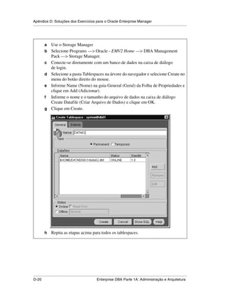 Apêndice D: Soluções dos Exercícios para o Oracle Enterprise Manager
.....................................................................................................................................................




           a     Use o Storage Manager
           b     Selecione Programs —> Oracle - EMV2 Home —> DBA Management
                 Pack —> Storage Manager.
           c     Conecte-se diretamente com um banco de dados na caixa de diálogo
                 de login.
           d     Selecione a pasta Tablespaces na árvore do navegador e selecione Create no
                 menu do botão direito do mouse.
           e     Informe Name (Nome) na guia General (Geral) da Folha de Propriedades e
                 clique em Add (Adicionar).
           f     Informe o nome e o tamanho do arquivo de dados na caixa de diálogo
                 Create Datafile (Criar Arquivo de Dados) e clique em OK.
           g     Clique em Create.




           h     Repita as etapas acima para todos os tablespaces.




.....................................................................................................................................................
D-20                                                         Enterprise DBA Parte 1A: Administração e Arquitetura
 