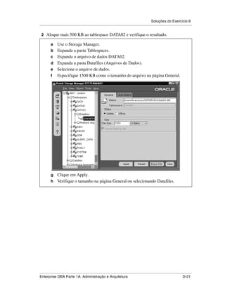 Soluções do Exercício 8
.....................................................................................................................................................

 2 Aloque mais 500 KB ao tablespace DATA02 e verifique o resultado.

          a      Use o Storage Manager.
          b      Expanda a pasta Tablespaces.
          c      Expanda o arquivo de dados DATA02.
          d      Expanda a pasta Datafiles (Arquivos de Dados).
          e      Selecione o arquivo de dados.
          f      Especifique 1500 KB como o tamanho do arquivo na página General.




          g Clique em Apply.
          h Verifique o tamanho na página General ou selecionando Datafiles.




.....................................................................................................................................................
Enterprise DBA Parte 1A: Administração e Arquitetura                                                                                        D-21
 