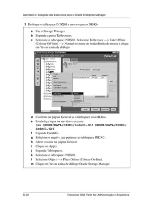 Apêndice D: Soluções dos Exercícios para o Oracle Enterprise Manager
.....................................................................................................................................................

 3 Desloque o tablespace INDX01 e mova-o para o DISK6.

           a Use o Storage Manager.
           b Expanda a pasta Tablespaces.
           c Selecione o tablespace INDX01. Selecione Tablespace —> Take Offline
             (Colocar Off-line) —> Normal no menu do botão direito do mouse e clique
             em Yes na caixa de diálogo.




           d     Confirme na página General se o tablespace está off-line.
           e     Estabeleça login no servidor e execute:
                 $mv $HOME/DATA/DISK3/indx01.dbf $HOME/DATA/DISK6/
                 indx01.dbf
           f     Expanda Datafiles.
           g     Selecione o arquivo que pertence ao tablespace INDX01.
           h     Altere o nome na página General.
           i     Clique em Apply.
           j     Expanda Tablespaces.
           k     Selecione o tablespace INDX01.
           l     Selecione Object —> Place Online (Colocar On-line).
           m     Clique em Yes na caixa de diálogo Oracle Storage Manager.




.....................................................................................................................................................
D-22                                                         Enterprise DBA Parte 1A: Administração e Arquitetura
 