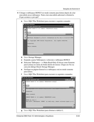 Soluções do Exercício 8
.....................................................................................................................................................
 4 Coloque o tablespace RONLY no modo somente para leitura depois de criar
      uma tabela nesse tablespace. Tente criar uma tabela adicional e eliminá-la.
      O que acontece e por quê?

          a      Use o SQL*Plus Worksheet para executar o seguinte comando:




          b Use o Storage Manager.
          c Expanda a pasta Tablespaces e selecione o tablespace RONLY.
          d Selecione Tablespace —> Make Read-Only (Colocar como Somente
            para Leitura) no menu do botão direito do mouse. Clique em Yes na
            caixa de diálogo Oracle Storage Manager.
          e Verifique na página General se o tablespace está no modo somente
            para leitura.
          f Use o SQL*Plus Worksheet para executar os seguintes comandos:




          g      Use o SQL*Plus Worksheet para eliminar a tabela t1;

.....................................................................................................................................................
Enterprise DBA Parte 1A: Administração e Arquitetura                                                                                        D-23
 