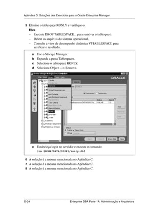 Apêndice D: Soluções dos Exercícios para o Oracle Enterprise Manager
.....................................................................................................................................................

 5 Elimine o tablespace RONLY e verifique-o.
      Dica
      – Execute DROP TABLESPACE... para remover o tablespace.
      – Delete os arquivos do sistema operacional.
      – Consulte a view de desempenho dinâmica V$TABLESPACE para
         verificar o resultado.

           a Use o Storage Manager.
           b Expanda a pasta Tablespaces.
           c Selecione o tablespace RONLY.
           d Selecione Object —> Remove.




           e     Estabeleça login no servidor e execute o comando:
                 $rm $HOME/DATA/DISK1/ronly.dbf


 6 A solução é a mesma mencionada no Apêndice C.
 7 A solução é a mesma mencionada no Apêndice C.
 8 A solução é a mesma mencionada no Apêndice C.




.....................................................................................................................................................
D-24                                                         Enterprise DBA Parte 1A: Administração e Arquitetura
 