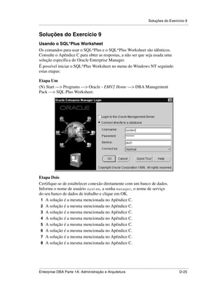 Soluções do Exercício 9
.....................................................................................................................................................


Soluções do Exercício 9
Usando o SQL*Plus Worksheet
Os comandos para usar o SQL*Plus e o SQL*Plus Worksheet são idênticos.
Consulte o Apêndice C para obter as respostas, a não ser que seja usada uma
solução específica do Oracle Enterprise Manager.
É possível iniciar o SQL*Plus Worksheet no menu do Windows NT seguindo
estas etapas:

Etapa Um
(N) Start —> Programs —> Oracle - EMV2 Home —> DBA Management
Pack —> SQL Plus Worksheet.




Etapa Dois
Certifique-se de estabelecer conexão diretamente com um banco de dados.
Informe o nome de usuário system, a senha manager, o nome de serviço
do seu banco de dados de trabalho e clique em OK.
 1 A solução é a mesma mencionada no Apêndice C.
 2 A solução é a mesma mencionada no Apêndice C.
 3 A solução é a mesma mencionada no Apêndice C.
 4 A solução é a mesma mencionada no Apêndice C.
 5 A solução é a mesma mencionada no Apêndice C.
 6 A solução é a mesma mencionada no Apêndice C.
 7 A solução é a mesma mencionada no Apêndice C.
 8 A solução é a mesma mencionada no Apêndice C.




.....................................................................................................................................................
Enterprise DBA Parte 1A: Administração e Arquitetura                                                                                        D-25
 