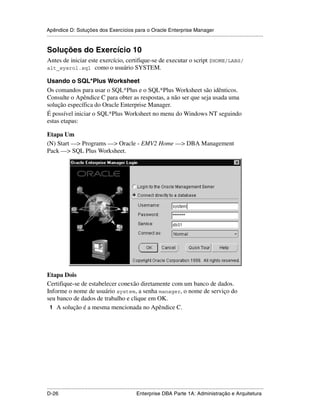 Apêndice D: Soluções dos Exercícios para o Oracle Enterprise Manager
.....................................................................................................................................................


Soluções do Exercício 10
Antes de iniciar este exercício, certifique-se de executar o script $HOME/LABS/
alt_sysrol.sql como o usuário SYSTEM.

Usando o SQL*Plus Worksheet
Os comandos para usar o SQL*Plus e o SQL*Plus Worksheet são idênticos.
Consulte o Apêndice C para obter as respostas, a não ser que seja usada uma
solução específica do Oracle Enterprise Manager.
É possível iniciar o SQL*Plus Worksheet no menu do Windows NT seguindo
estas etapas:

Etapa Um
(N) Start —> Programs —> Oracle - EMV2 Home —> DBA Management
Pack —> SQL Plus Worksheet.




Etapa Dois
Certifique-se de estabelecer conexão diretamente com um banco de dados.
Informe o nome de usuário system, a senha manager, o nome de serviço do
seu banco de dados de trabalho e clique em OK.
 1 A solução é a mesma mencionada no Apêndice C.




.....................................................................................................................................................
D-26                                                         Enterprise DBA Parte 1A: Administração e Arquitetura
 