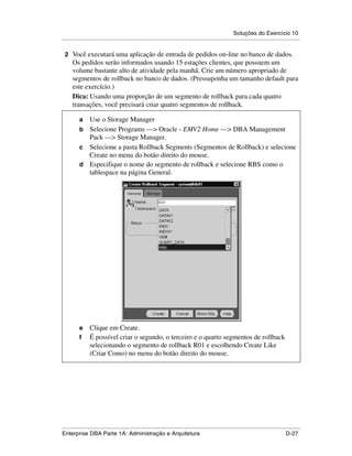 Soluções do Exercício 10
.....................................................................................................................................................

 2 Você executará uma aplicação de entrada de pedidos on-line no banco de dados.
      Os pedidos serão informados usando 15 estações clientes, que possuem um
      volume bastante alto de atividade pela manhã. Crie um número apropriado de
      segmentos de rollback no banco de dados. (Pressuponha um tamanho default para
      este exercício.)
      Dica: Usando uma proporção de um segmento de rollback para cada quatro
      transações, você precisará criar quatro segmentos de rollback.

          a Use o Storage Manager
          b Selecione Programs —> Oracle - EMV2 Home —> DBA Management
            Pack —> Storage Manager.
          c Selecione a pasta Rollback Segments (Segmentos de Rollback) e selecione
            Create no menu do botão direito do mouse.
          d Especifique o nome do segmento de rollback e selecione RBS como o
            tablespace na página General.




          e      Clique em Create.
          f      É possível criar o segundo, o terceiro e o quarto segmentos de rollback
                 selecionando o segmento de rollback R01 e escolhendo Create Like
                 (Criar Como) no menu do botão direito do mouse.




.....................................................................................................................................................
Enterprise DBA Parte 1A: Administração e Arquitetura                                                                                        D-27
 