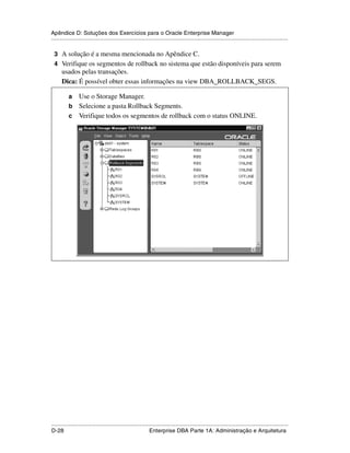 Apêndice D: Soluções dos Exercícios para o Oracle Enterprise Manager
.....................................................................................................................................................

 3 A solução é a mesma mencionada no Apêndice C.
 4 Verifique os segmentos de rollback no sistema que estão disponíveis para serem
      usados pelas transações.
      Dica: É possível obter essas informações na view DBA_ROLLBACK_SEGS.

           a Use o Storage Manager.
           b Selecione a pasta Rollback Segments.
           c Verifique todos os segmentos de rollback com o status ONLINE.




.....................................................................................................................................................
D-28                                                         Enterprise DBA Parte 1A: Administração e Arquitetura
 