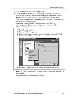 Soluções do Exercício 10
.....................................................................................................................................................

 5 A solução é a mesma mencionada no Apêndice C.
 6 Chame o SQL*Plus Worksheet. Execute o script ins_emp.sql. Usando uma
      sessão separada, coloque como off-line o tablespace do segmento de rollback.
      Dica: O script inicia outra transação que insere uma linha na tabela EMP.
      Como ambas transações estão usando os segmentos de rollback nesse tablespace,
      você precisará seguir estas etapas:
      Primeiro coloque como off-line todos os segmentos de rollback no
      tablespace para impedir que novas transações usem os segmentos de
      rollback no tablespace.

          a Use o Storage Manager.
          b Expanda Rollback Segments.
          c Selecione pelo menos um segmento de rollback que não seja SYSTEM.
            Selecione Take Offline no menu do botão direito do mouse.




          d      Responda à caixa de diálogo do Storage Manager clicando em Yes.

      Dica: Agora identifique as sessões que estão usando os segmentos de rollback no
      tablespace RBS.
      A solução é a mesma mencionada no Apêndice C.




.....................................................................................................................................................
Enterprise DBA Parte 1A: Administração e Arquitetura                                                                                        D-29
 