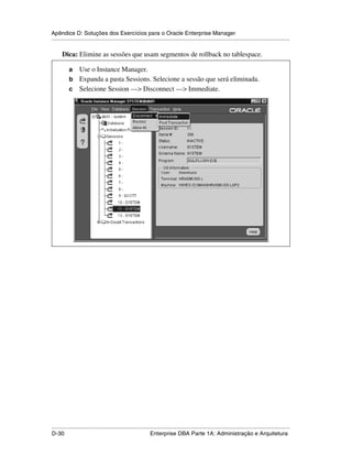Apêndice D: Soluções dos Exercícios para o Oracle Enterprise Manager
.....................................................................................................................................................

      Dica: Elimine as sessões que usam segmentos de rollback no tablespace.

           a Use o Instance Manager.
           b Expanda a pasta Sessions. Selecione a sessão que será eliminada.
           c Selecione Session —> Disconnect —> Immediate.




.....................................................................................................................................................
D-30                                                         Enterprise DBA Parte 1A: Administração e Arquitetura
 