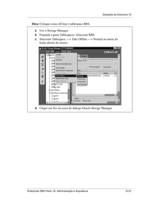 Soluções do Exercício 10
.....................................................................................................................................................

      Dica: Coloque como off-line o tablespace RBS.

          a Use o Storage Manager.
          b Expanda a pasta Tablespaces. Selecione RBS.
          c Selecione Tablespace —> Take Offline —> Normal no menu do
            botão direito do mouse.




          d      Clique em Yes na caixa de diálogo Oracle Storage Manager.




.....................................................................................................................................................
Enterprise DBA Parte 1A: Administração e Arquitetura                                                                                        D-31
 