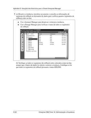 Apêndice D: Soluções dos Exercícios para o Oracle Enterprise Manager
.....................................................................................................................................................

 7 (a) Desative a instância, inicialize novamente e consulte as informações de
        segmento de rollback no dicionário de dados para verificar quantos segmentos de
        rollback estão on-line.

           a Use o Instance Manager para desativar e reiniciar a instância.
           b Use o Storage Manager para verificar o status de todos os segmentos
             de rollback.
    .




        (b) Verifique se todos os segmentos de rollback serão colocados como on-line
        sempre que o banco de dados for aberto e reinicie a instância. Certifique-se de
        que todos os segmentos de rollback possuam o status ONLINE.




.....................................................................................................................................................
D-32                                                         Enterprise DBA Parte 1A: Administração e Arquitetura
 