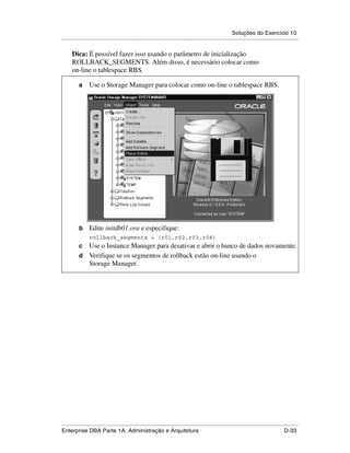 Soluções do Exercício 10
.....................................................................................................................................................

      Dica: É possível fazer isso usando o parâmetro de inicialização
      ROLLBACK_SEGMENTS. Além disso, é necessário colocar como
      on-line o tablespace RBS.

          a      Use o Storage Manager para colocar como on-line o tablespace RBS.




          b      Edite initdb01.ora e especifique:
                 rollback_segments = (r01,r02,r03,r04)
          c Use o Instance Manager para desativar e abrir o banco de dados novamente.
          d Verifique se os segmentos de rollback estão on-line usando o
            Storage Manager.




.....................................................................................................................................................
Enterprise DBA Parte 1A: Administração e Arquitetura                                                                                        D-33
 