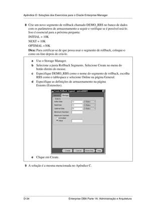 Apêndice D: Soluções dos Exercícios para o Oracle Enterprise Manager
.....................................................................................................................................................

 8 Crie um novo segmento de rollback chamado DEMO_RBS no banco de dados
      com os parâmetros de armazenamento a seguir e verifique se é possível usá-lo.
      Isso é essencial para a próxima pergunta:
      INITIAL = 10K
      NEXT = 10K
      OPTIMAL =30K
      Dica: Para certificar-se de que possa usar o segmento de rollback, coloque-o
      como on-line depois de criá-lo.

           a Use o Storage Manager.
           b Selecione a pasta Rollback Segments. Selecione Create no menu do
             botão direito do mouse.
           c Especifique DEMO_RBS como o nome do segmento de rollback, escolha
             RBS como o tablespace e selecione Online na página General.
           d Especifique as definições de armazenamento na página
             Extents (Extensões).




           e     Clique em Create.

 9 A solução é a mesma mencionada no Apêndice C.




.....................................................................................................................................................
D-34                                                         Enterprise DBA Parte 1A: Administração e Arquitetura
 