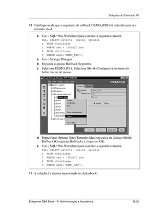 Soluções do Exercício 10
.....................................................................................................................................................

10 Certifique-se de que o segmento de rollback DEMO_RBS foi reduzido para seu
      tamanho ideal.

          a      Use o SQL*Plus Worksheet para executar a seguinte consulta:
                 SQL> SELECT extents, rssize, optsize
                 2 FROM v$rollstat
                 3 WHERE usn = (SELECT usn
                 4 FROM v$rollname
                 5 WHERE name='DEMO_RBS');
          a Use o Storage Manager.
          b Expanda as pastas Rollback Segments.
          c Selecione DEMO_RBS. Selecione Shrink (Compactar) no menu do
            botão direito do mouse.




          d Especifique Optimal Size (Tamanho Ideal) na caixa de diálogo Shrink
            Rollback (Compactar Rollback) e clique em OK.
          e Use o SQL*Plus Worksheet para executar a seguinte consulta:
                 SQL> SELECT extents, rssize, optsize
                 2 FROM v$rollstat
                 3 WHERE usn = (SELECT usn
                 4 FROM v$rollname
                 5 WHERE name='DEMO_RBS');


11 A solução é a mesma mencionada no Apêndice C.




.....................................................................................................................................................
Enterprise DBA Parte 1A: Administração e Arquitetura                                                                                        D-35
 