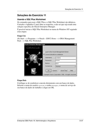 Soluções do Exercício 11
.....................................................................................................................................................


Soluções do Exercício 11
Usando o SQL*Plus Worksheet
Os comandos para usar o SQL*Plus e o SQL*Plus Worksheet são idênticos.
Consulte o Apêndice C para obter as respostas, a não ser que seja usada uma
solução específica do Oracle Enterprise Manager.
É possível iniciar o SQL*Plus Worksheet no menu do Windows NT seguindo
estas etapas:

Etapa Um
(N) Start —> Programs —> Oracle - EMV2 Home —> DBA Management
Pack —> SQL Plus Worksheet.




Etapa Dois
Certifique-se de estabelecer conexão diretamente com um banco de dados.
Informe o nome de usuário system, a senha manager, o nome de serviço do
seu banco de dados de trabalho e clique em OK.




.....................................................................................................................................................
Enterprise DBA Parte 1A: Administração e Arquitetura                                                                                        D-37
 