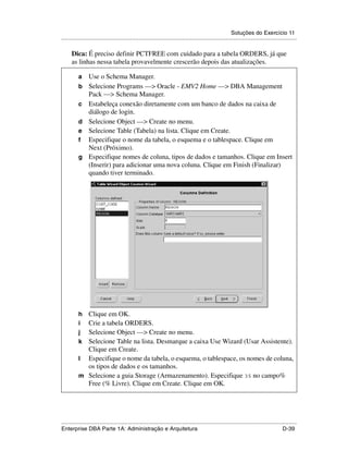 Soluções do Exercício 11
.....................................................................................................................................................

      Dica: É preciso definir PCTFREE com cuidado para a tabela ORDERS, já que
      as linhas nessa tabela provavelmente crescerão depois das atualizações.

          a      Use o Schema Manager.
          b      Selecione Programs —> Oracle - EMV2 Home —> DBA Management
                 Pack —> Schema Manager.
          c      Estabeleça conexão diretamente com um banco de dados na caixa de
                 diálogo de login.
          d      Selecione Object —> Create no menu.
          e      Selecione Table (Tabela) na lista. Clique em Create.
          f      Especifique o nome da tabela, o esquema e o tablespace. Clique em
                 Next (Próximo).
          g      Especifique nomes de coluna, tipos de dados e tamanhos. Clique em Insert
                 (Inserir) para adicionar uma nova coluna. Clique em Finish (Finalizar)
                 quando tiver terminado.




          h Clique em OK.
          i Crie a tabela ORDERS.
          j Selecione Object —> Create no menu.
          k Selecione Table na lista. Desmarque a caixa Use Wizard (Usar Assistente).
            Clique em Create.
          l Especifique o nome da tabela, o esquema, o tablespace, os nomes de coluna,
            os tipos de dados e os tamanhos.
          m Selecione a guia Storage (Armazenamento). Especifique 35 no campo%
            Free (% Livre). Clique em Create. Clique em OK.




.....................................................................................................................................................
Enterprise DBA Parte 1A: Administração e Arquitetura                                                                                        D-39
 