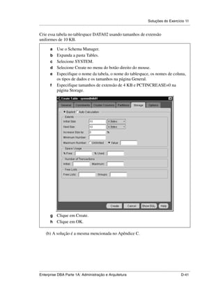 Soluções do Exercício 11
.....................................................................................................................................................

Crie essa tabela no tablespace DATA02 usando tamanhos de extensão
uniformes de 10 KB.

          a      Use o Schema Manager.
          b      Expanda a pasta Tables.
          c      Selecione SYSTEM.
          d      Selecione Create no menu do botão direito do mouse.
          e      Especifique o nome da tabela, o nome do tablespace, os nomes de coluna,
                 os tipos de dados e os tamanhos na página General.
          f      Especifique tamanhos de extensão de 4 KB e PCTINCREASE=0 na
                 página Storage.
    .




          g Clique em Create.
          h Clique em OK.

        (b) A solução é a mesma mencionada no Apêndice C.




.....................................................................................................................................................
Enterprise DBA Parte 1A: Administração e Arquitetura                                                                                        D-41
 