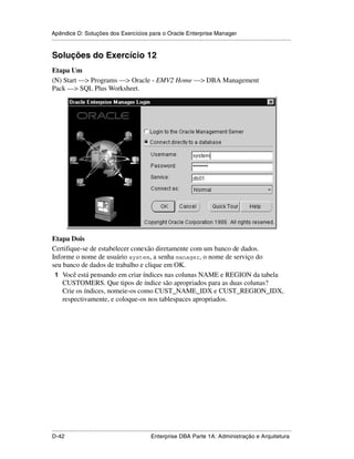 Apêndice D: Soluções dos Exercícios para o Oracle Enterprise Manager
.....................................................................................................................................................


Soluções do Exercício 12
Etapa Um
(N) Start —> Programs —> Oracle - EMV2 Home —> DBA Management
Pack —> SQL Plus Worksheet.




Etapa Dois
Certifique-se de estabelecer conexão diretamente com um banco de dados.
Informe o nome de usuário system, a senha manager, o nome de serviço do
seu banco de dados de trabalho e clique em OK.
 1 Você está pensando em criar índices nas colunas NAME e REGION da tabela
    CUSTOMERS. Que tipos de índice são apropriados para as duas colunas?
    Crie os índices, nomeie-os como CUST_NAME_IDX e CUST_REGION_IDX,
    respectivamente, e coloque-os nos tablespaces apropriados.




.....................................................................................................................................................
D-42                                                         Enterprise DBA Parte 1A: Administração e Arquitetura
 