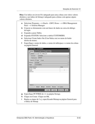 Soluções do Exercício 12
.....................................................................................................................................................

      Dica: Um índice em árvore B é adequado para uma coluna com vários valores
      distintos e um índice de bitmap é adequado para colunas com apenas alguns
      valores distintos.

          a      Selecione Programs —> Oracle - EMV2 Home —> DBA Management
                 Pack —> Schema Manager.
          b      Conecte-se diretamente com um banco de dados na caixa de diálogo
                 de login.
          c      Expanda a pasta Tables.
          d      Expanda SYSTEM. Selecione a tabela CUSTOMERS.
          e      Selecione Create Index On (Criar Índice em) no menu do botão
                 direito do mouse.
          f      Especifique o nome do índice, o nome do tablespace e o nome da coluna
                 na página General.




          g Especifique PCTFREE de 35 na página Storage.
          h Clique em Create. Clique em OK.
          i Repita as etapas de f a j, especificando Bitmap na página General para
            o índice de bitmap.




.....................................................................................................................................................
Enterprise DBA Parte 1A: Administração e Arquitetura                                                                                        D-43
 
