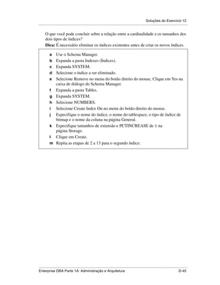 Soluções do Exercício 12
.....................................................................................................................................................

      O que você pode concluir sobre a relação entre a cardinalidade e os tamanhos dos
      dois tipos de índices?
      Dica: É necessário eliminar os índices existentes antes de criar os novos índices.

          a      Use o Schema Manager.
          b      Expanda a pasta Indexes (Índices).
          c      Expanda SYSTEM.
          d      Selecione o índice a ser eliminado.
          e      Selecione Remove no menu do botão direito do mouse. Clique em Yes na
                 caixa de diálogo do Schema Manager.
          f      Expanda a pasta Tables.
          g      Expanda SYSTEM.
          h      Selecione NUMBERS.
          i      Selecione Create Index On no menu do botão direito do mouse.
          j      Especifique o nome do índice, o nome do tablespace, o tipo de índice de
                 bitmap e o nome da coluna na página General.
          k      Especifique tamanhos de extensão e PCTINCREASE de 0 na
                 página Storage.
          l      Clique em Create.
          m      Repita as etapas de 2 a 13 para o segundo índice.




.....................................................................................................................................................
Enterprise DBA Parte 1A: Administração e Arquitetura                                                                                        D-45
 