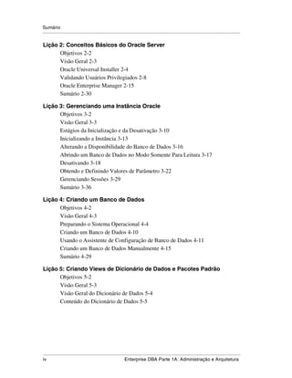 Sumário
.....................................................................................................................................................

Lição 2: Conceitos Básicos do Oracle Server
      Objetivos 2-2
      Visão Geral 2-3
      Oracle Universal Installer 2-4
      Validando Usuários Privilegiados 2-8
      Oracle Enterprise Manager 2-15
      Sumário 2-30

Lição 3: Gerenciando uma Instância Oracle
      Objetivos 3-2
      Visão Geral 3-3
      Estágios da Inicialização e da Desativação 3-10
      Inicializando a Instância 3-13
      Alterando a Disponibilidade do Banco de Dados 3-16
      Abrindo um Banco de Dados no Modo Somente Para Leitura 3-17
      Desativando 3-18
      Obtendo e Definindo Valores de Parâmetro 3-22
      Gerenciando Sessões 3-29
      Sumário 3-36

Lição 4: Criando um Banco de Dados
      Objetivos 4-2
      Visão Geral 4-3
      Preparando o Sistema Operacional 4-4
      Criando um Banco de Dados 4-10
      Usando o Assistente de Configuração de Banco de Dados 4-11
      Criando um Banco de Dados Manualmente 4-15
      Sumário 4-29

Lição 5: Criando Views de Dicionário de Dados e Pacotes Padrão
      Objetivos 5-2
      Visão Geral 5-3
      Visão Geral do Dicionário de Dados 5-4
      Conteúdo do Dicionário de Dados 5-5




.....................................................................................................................................................
iv                                                           Enterprise DBA Parte 1A: Administração e Arquitetura
 
