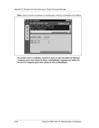 Apêndice D: Soluções dos Exercícios para o Oracle Enterprise Manager
.....................................................................................................................................................

      Dica: Agora execute novamente a consulta para verificar os tamanhos dos índices.




      De acordo com os resultados, é possível observar que um índice de bitmap é
      compacto para uma coluna de baixa cardinalidade, enquanto um índice em
      árvore B é compacto para uma coluna de alta cardinalidade.




.....................................................................................................................................................
D-46                                                         Enterprise DBA Parte 1A: Administração e Arquitetura
 