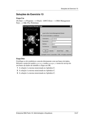 Soluções do Exercício 13
.....................................................................................................................................................


Soluções do Exercício 13
Etapa Um
(N) Start —> Programs —> Oracle - EMV2 Home —> DBA Management
Pack —> SQL Plus Worksheet.




Etapa Dois
Certifique-se de estabelecer conexão diretamente com um banco de dados.
Informe o nome de usuário system, a senha manager, o nome de serviço do
seu banco de dados de trabalho e clique em OK.
 1 A solução é a mesma mencionada no Apêndice C.
 2 A solução é a mesma mencionada no Apêndice C.
 3 A solução é a mesma mencionada no Apêndice C.




.....................................................................................................................................................
Enterprise DBA Parte 1A: Administração e Arquitetura                                                                                        D-47
 