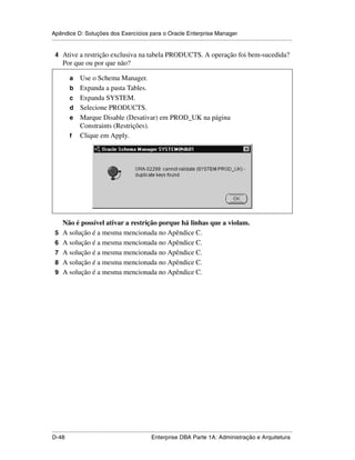 Apêndice D: Soluções dos Exercícios para o Oracle Enterprise Manager
.....................................................................................................................................................

 4 Ative a restrição exclusiva na tabela PRODUCTS. A operação foi bem-sucedida?
      Por que ou por que não?

           a     Use o Schema Manager.
           b     Expanda a pasta Tables.
           c     Expanda SYSTEM.
           d     Selecione PRODUCTS.
           e     Marque Disable (Desativar) em PROD_UK na página
                 Constraints (Restrições).
           f     Clique em Apply.




      Não é possível ativar a restrição porque há linhas que a violam.
 5    A solução é a mesma mencionada no Apêndice C.
 6    A solução é a mesma mencionada no Apêndice C.
 7    A solução é a mesma mencionada no Apêndice C.
 8    A solução é a mesma mencionada no Apêndice C.
 9    A solução é a mesma mencionada no Apêndice C.




.....................................................................................................................................................
D-48                                                         Enterprise DBA Parte 1A: Administração e Arquitetura
 
