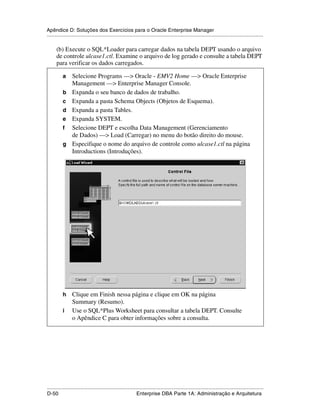 Apêndice D: Soluções dos Exercícios para o Oracle Enterprise Manager
.....................................................................................................................................................

      (b) Execute o SQL*Loader para carregar dados na tabela DEPT usando o arquivo
      de controle ulcase1.ctl. Examine o arquivo de log gerado e consulte a tabela DEPT
      para verificar os dados carregados.

           a     Selecione Programs —> Oracle - EMV2 Home —> Oracle Enterprise
                 Management —> Enterprise Manager Console.
           b     Expanda o seu banco de dados de trabalho.
           c     Expanda a pasta Schema Objects (Objetos de Esquema).
           d     Expanda a pasta Tables.
           e     Expanda SYSTEM.
           f     Selecione DEPT e escolha Data Management (Gerenciamento
                 de Dados) —> Load (Carregar) no menu do botão direito do mouse.
           g     Especifique o nome do arquivo de controle como ulcase1.ctl na página
                 Introductions (Introduções).




           h     Clique em Finish nessa página e clique em OK na página
                 Summary (Resumo).
           i     Use o SQL*Plus Worksheet para consultar a tabela DEPT. Consulte
                 o Apêndice C para obter informações sobre a consulta.




.....................................................................................................................................................
D-50                                                         Enterprise DBA Parte 1A: Administração e Arquitetura
 