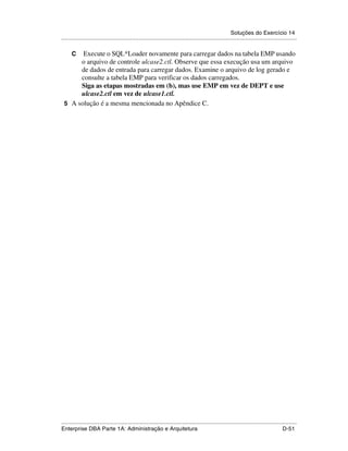 Soluções do Exercício 14
.....................................................................................................................................................

      CExecute o SQL*Loader novamente para carregar dados na tabela EMP usando
      o arquivo de controle ulcase2.ctl. Observe que essa execução usa um arquivo
      de dados de entrada para carregar dados. Examine o arquivo de log gerado e
      consulte a tabela EMP para verificar os dados carregados.
      Siga as etapas mostradas em (b), mas use EMP em vez de DEPT e use
      ulcase2.ctl em vez de ulcase1.ctl.
 5 A solução é a mesma mencionada no Apêndice C.




.....................................................................................................................................................
Enterprise DBA Parte 1A: Administração e Arquitetura                                                                                        D-51
 