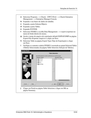 Soluções do Exercício 15
.....................................................................................................................................................

.




          a      Selecione Programs —> Oracle - EMV2 Home —> Oracle Enterprise
                 Management —> Enterprise Manager Console.
          b      Expanda o seu banco de dados de trabalho.
          c      Expanda a pasta Schema Objects.
          d      Expanda a pasta Tables.
          e      Expanda SYSTEM.
          f      Selecione ITEMS2 e escolha Data Management —> export (exportar) no
                 menu do botão direito do mouse.
          g      Aceite o nome do arquivo de exportação default EXPDAT.DMP na página
                 Export File (Exportar Arquivo) e clique em Next.
          h      Selecione Table na página Export Type (Tipo de Exportação) e clique
                 em Next.
          i      Verifique se somente a tabela ITEMS2 é mostrada no painel Selected Tables
                 (Tabelas Selecionadas) da página Table Selection (Seleção de Tabelas).




          j      Clique em Finish na página Table Selection e clique em OK na
                 página Summary.




.....................................................................................................................................................
Enterprise DBA Parte 1A: Administração e Arquitetura                                                                                        D-53
 