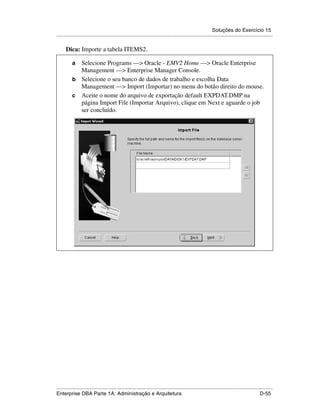 Soluções do Exercício 15
.....................................................................................................................................................

      Dica: Importe a tabela ITEMS2.

          a Selecione Programs —> Oracle - EMV2 Home —> Oracle Enterprise
            Management —> Enterprise Manager Console.
          b Selecione o seu banco de dados de trabalho e escolha Data
            Management —> Import (Importar) no menu do botão direito do mouse.
          c Aceite o nome do arquivo de exportação default EXPDAT.DMP na
            página Import File (Importar Arquivo), clique em Next e aguarde o job
            ser concluído.




.....................................................................................................................................................
Enterprise DBA Parte 1A: Administração e Arquitetura                                                                                        D-55
 