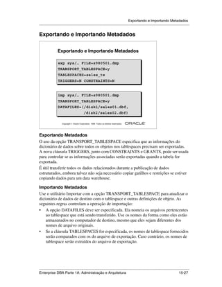 Exportando e Importando Metadados
.....................................................................................................................................................


Exportando e Importando Metadados

                  Exportando e Importando Metadados

                  exp sys/… FILE=s980501.dmp
                  exp sys/… FILE=s980501.dmp
                  TRANSPORT_TABLESPACE=y
                  TRANSPORT_TABLESPACE=y
                  TABLESPACES=sales_ts
                  TABLESPACES=sales_ts
                  TRIGGERS=N CONSTRAINTS=N
                  TRIGGERS=N CONSTRAINTS=N


                  imp sys/… FILE=s980501.dmp
                  imp sys/… FILE=s980501.dmp
                  TRANSPORT_TABLESPACE=y
                  TRANSPORT_TABLESPACE=y
                  DATAFILES=(/disk1/sales01.dbf,
                  DATAFILES=(/disk1/sales01.dbf,
                             /disk2/sales02.dbf)
                             /disk2/sales02.dbf)
                                                                                                        ®

                      Copyright  Oracle Corporation, 1999. Todos os direitos reservados.




Exportando Metadados
O uso da opção TRANSPORT_TABLESPACE especifica que as informações do
dicionário de dados sobre todos os objetos nos tablespaces precisam ser exportadas.
A nova cláusula TRIGGERS, junto com CONSTRAINTS e GRANTS, pode ser usada
para controlar se as informações associadas serão exportadas quando a tabela for
exportada.
É útil transferir todos os dados relacionados durante a publicação de dados
estruturados, embora talvez não seja necessário copiar gatilhos e restrições se estiver
copiando dados para um data warehouse.

Importando Metadados
Use o utilitário Importar com a opção TRANSPORT_TABLESPACE para atualizar o
dicionário de dados de destino com o tablespace e outras definições de objeto. As
seguintes regras controlam a operação de importação:
• A opção DATAFILES deve ser especificada. Ela nomeia os arquivos pertencentes
    ao tablespace que está sendo transferido. Use os nomes da forma como eles estão
    armazenados no computador de destino, mesmo que eles sejam diferentes dos
    nomes de arquivo originais.
• Se a cláusula TABLESPACES for especificada, os nomes de tablespace fornecidos
    serão comparados com os do arquivo de exportação. Caso contrário, os nomes de
    tablespace serão extraídos do arquivo de exportação.




.....................................................................................................................................................
Enterprise DBA Parte 1A: Administração e Arquitetura                                                                                       15-27
 
